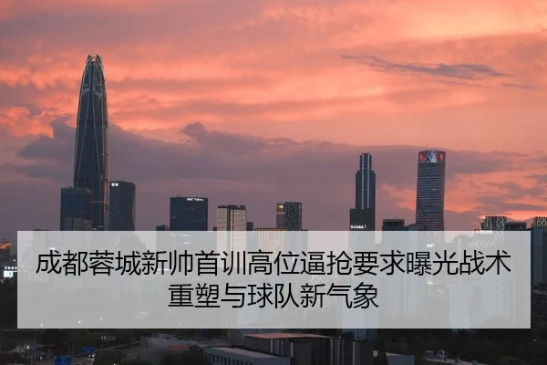 成都蓉城新帅首训高位逼抢要求曝光战术重塑与球队新气象