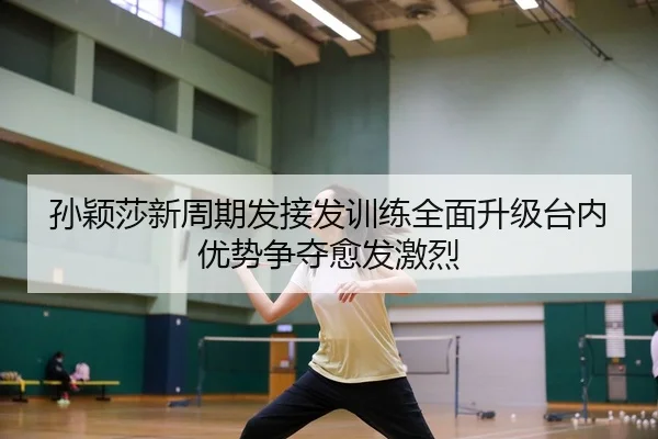 孙颖莎新周期发接发训练全面升级台内优势争夺愈发激烈